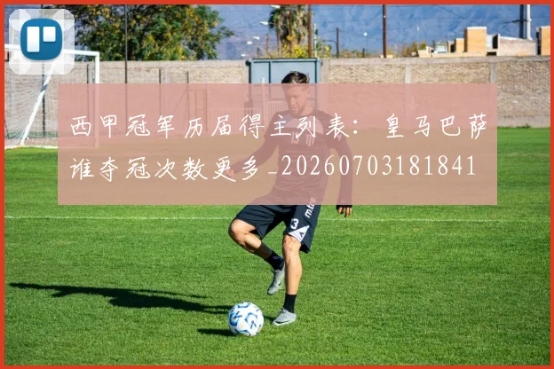 西甲冠军历届得主列表：皇马巴萨谁夺冠次数更多_20260703181841