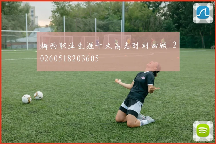 梅西职业生涯十大高光时刻回顾_20260518203605
