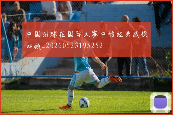 中国排球在国际大赛中的经典战役回顾_20260523195252