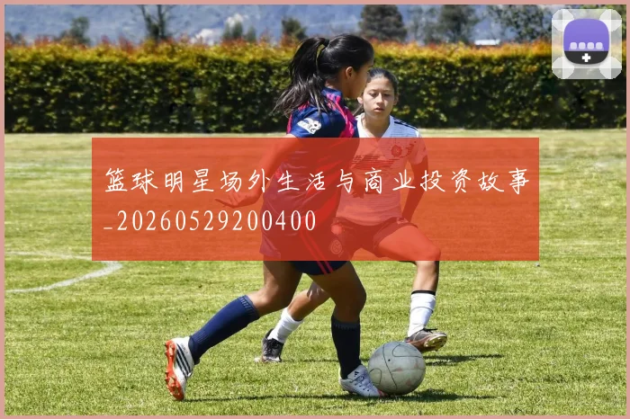篮球明星场外生活与商业投资故事_20260529200400