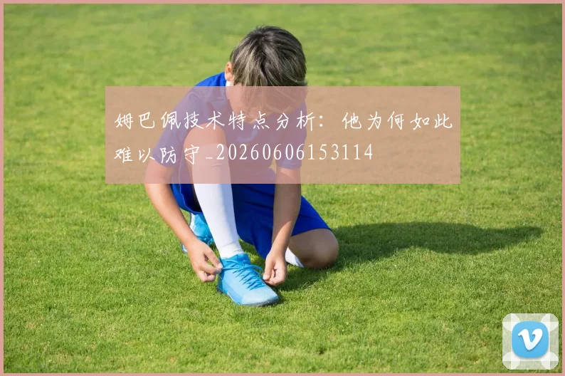姆巴佩技术特点分析：他为何如此难以防守_20260606153114