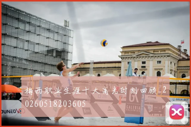 梅西职业生涯十大高光时刻回顾_20260518203605