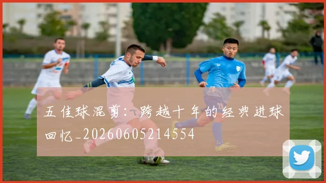 五佳球混剪:跨越十年的经典进球回忆_20260605214554